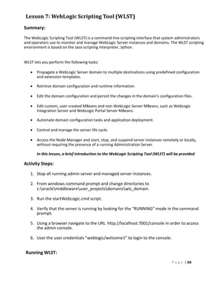 Lesson 7: WebLogic Scripting Tool (WLST)
Summary:
The WebLogic Scripting Tool (WLST) is a command-line scripting interface that system administrators
and operators use to monitor and manage WebLogic Server instances and domains. The WLST scripting
environment is based on the Java scripting interpreter, Jython .


WLST lets you perform the following tasks:

      Propagate a WebLogic Server domain to multiple destinations using predefined configuration
       and extension templates.

      Retrieve domain configuration and runtime information.

      Edit the domain configuration and persist the changes in the domain's configuration files.

      Edit custom, user-created MBeans and non-WebLogic Server MBeans, such as WebLogic
       Integration Server and WebLogic Portal Server MBeans.

      Automate domain configuration tasks and application deployment.

      Control and manage the server life cycle.

      Access the Node Manager and start, stop, and suspend server instances remotely or locally,
       without requiring the presence of a running Administration Server.

       In this lesson, a brief introduction to the WebLogic Scripting Tool (WLST) will be provided

Activity Steps:
   1. Stop all running admin server and managed server instances.

   2. From windows command prompt and change directories to
      c:oraclemiddlewareuser_projectsdomainswls_domain.

   3. Run the startWebLogic.cmd script.

   4. Verify that the server is running by looking for the “RUNNING” mode in the command
      prompt.

   5. Using a browser navigate to the URL http://localhost:7001/console in order to access
      the admin console.

   6. User the user credentials “weblogic/welcome1” to login to the console.


 Running WLST:
                                                                                    P a g e | 64
 