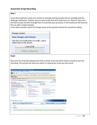 Automatic Script Recording

Step 1

Users often build wlst scripts from scratch or leverage existing samples that are available with the
WebLogic distribution. Another way to create scripts that we’ll show here is to “Record” them from
the WLS console and then leverage them to automate your processes. In this activity we will illustrate
this use with a simple example
In the admin console, locate the Change Center at the top left and lock the console for editing




Step2

Now click the Script Recording button that is shown at the top of the admin console to start the
recording. The console will show you where it is placing the script you will record.




                                                                                      P a g e | 67
 