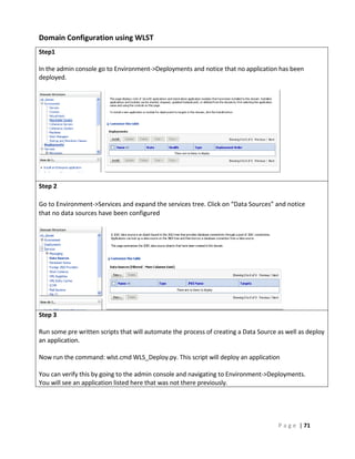 Domain Configuration using WLST
Step1

In the admin console go to Environment->Deployments and notice that no application has been
deployed.




Step 2

Go to Environment->Services and expand the services tree. Click on “Data Sources” and notice
that no data sources have been configured




Step 3

Run some pre written scripts that will automate the process of creating a Data Source as well as deploy
an application.

Now run the command: wlst.cmd WLS_Deploy.py. This script will deploy an application

You can verify this by going to the admin console and navigating to Environment->Deployments.
You will see an application listed here that was not there previously.




                                                                                      P a g e | 71
 