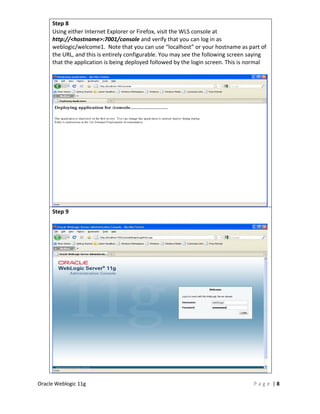 Step 8
     Using either Internet Explorer or Firefox, visit the WLS console at
     http://<hostname>:7001/console and verify that you can log in as
     weblogic/welcome1. Note that you can use “localhost” or your hostname as part of
     the URL, and this is entirely configurable. You may see the following screen saying
     that the application is being deployed followed by the login screen. This is normal




     Step 9




Oracle Weblogic 11g                                                                Page |8
 