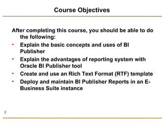 2 
Course Objectives 
After completing this course, you should be able to do 
the following: 
• Explain the basic concepts and uses of BI 
Publisher 
• Explain the advantages of reporting system with 
Oracle BI Publisher tool 
• Create and use an Rich Text Format (RTF) template 
• Deploy and maintain BI Publisher Reports in an E-Business 
Suite instance 
 