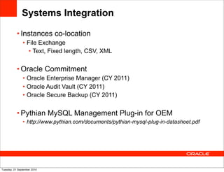 Systems Integration

           • Instances co-location
               • File Exchange
                  • Text, Fixed length, CSV, XML


           • Oracle Commitment
               • Oracle Enterprise Manager (CY 2011)
               • Oracle Audit Vault (CY 2011)
               • Oracle Secure Backup (CY 2011)


           • Pythian MySQL Management Plug-in for OEM
               • http://www.pythian.com/documents/pythian-mysql-plug-in-datasheet.pdf




Tuesday, 21 September 2010
 
