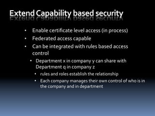 Extend	
  Capability	
  based	
  security	
  
•  Enable	
  certiﬁcate	
  level	
  access	
  (in	
  process)	
  
•  Federated	
  access	
  capable	
  
•  Can	
  be	
  integrated	
  with	
  rules	
  based	
  access	
  
control	
  
•  Department	
  x	
  in	
  company	
  y	
  can	
  share	
  with	
  
Department	
  q	
  in	
  company	
  z	
  	
  
•  rules	
  and	
  roles	
  establish	
  the	
  relationship	
  
•  Each	
  company	
  manages	
  their	
  own	
  control	
  of	
  who	
  is	
  in	
  
the	
  company	
  and	
  in	
  department	
  
 