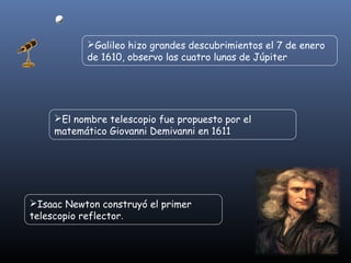 Galileo hizo grandes descubrimientos el 7 de enero 
de 1610, observo las cuatro lunas de Júpiter 
El nombre telescopio fue propuesto por el 
matemático Giovanni Demivanni en 1611 
Isaac Newton construyó el primer 
telescopio reflector. 
 