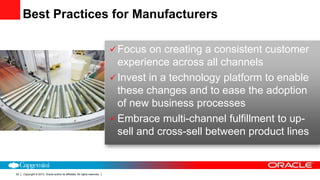 Copyright © 2013, Oracle and/or its affiliates. All rights reserved.22
Focus on creating a consistent customer
experience across all channels
Invest in a technology platform to enable
these changes and to ease the adoption
of new business processes
Embrace multi-channel fulfillment to up-
sell and cross-sell between product lines
Best Practices for Manufacturers
 