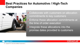 Copyright © 2013, Oracle and/or its affiliates. All rights reserved.24
Collaborate with customers on allocation
commitments to key customers
Enforce these allocation commitments at
the time of order execution
Integrate these allocations into the
promise dates provided to customers
Best Practices for Automotive / High-Tech
Companies
 