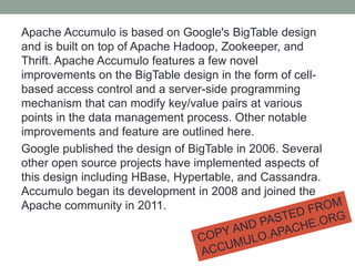 Apache Accumulo is based on Google's BigTable design
and is built on top of Apache Hadoop, Zookeeper, and
Thrift. Apache Accumulo features a few novel
improvements on the BigTable design in the form of cell-
based access control and a server-side programming
mechanism that can modify key/value pairs at various
points in the data management process. Other notable
improvements and feature are outlined here.
Google published the design of BigTable in 2006. Several
other open source projects have implemented aspects of
this design including HBase, Hypertable, and Cassandra.
Accumulo began its development in 2008 and joined the
Apache community in 2011.
 