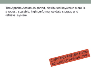 The Apache Accumulo sorted, distributed key/value store is
a robust, scalable, high performance data storage and
retrieval system.
 
