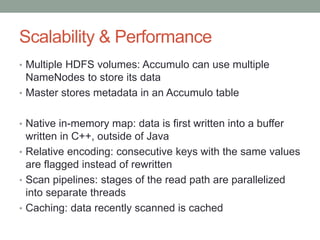 Scalability & Performance
• Multiple HDFS volumes: Accumulo can use multiple
NameNodes to store its data
• Master stores metadata in an Accumulo table
• Native in-memory map: data is first written into a buffer
written in C++, outside of Java
• Relative encoding: consecutive keys with the same values
are flagged instead of rewritten
• Scan pipelines: stages of the read path are parallelized
into separate threads
• Caching: data recently scanned is cached
 