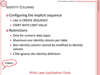 This presentation is available in http://db-oriented.com/presentations
©OrenNakdimon
IDENTITY COLUMNS
 Configuring the implicit sequence
 Like in CREATE SEQUENCE
 START WITH LIMIT VALUE
 Restrictions
 Only for numeric data types
 Maximum one identity column per table
 Non-identity column cannot be modified to identity
column
 CTAS ignores the identity definition
18
@idn2
12c
 