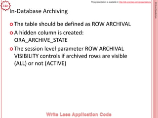 This presentation is available in http://db-oriented.com/presentations
©OrenNakdimon
In-Database Archiving
 The table should be defined as ROW ARCHIVAL
 A hidden column is created:
ORA_ARCHIVE_STATE
 The session level parameter ROW ARCHIVAL
VISIBILITY controls if archived rows are visible
(ALL) or not (ACTIVE)
23
12c
 