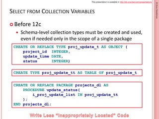 This presentation is available in http://db-oriented.com/presentations
©OrenNakdimon
SELECT FROM COLLECTION VARIABLES
 Before 12c
 Schema-level collection types must be created and used,
even if needed only in the scope of a single package
39
CREATE OR REPLACE TYPE proj_update_t AS OBJECT (
project_id INTEGER,
update_time DATE,
status INTEGER)
CREATE TYPE proj_update_tt AS TABLE OF proj_update_t
CREATE OR REPLACE PACKAGE projects_dl AS
PROCEDURE update_status(
i_proj_update_list IN proj_update_tt
);
END projects_dl;
 
