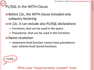 This presentation is available in http://db-oriented.com/presentations
©OrenNakdimon
PL/SQL in the WITH Clause
 Before 12c, the WITH clause included only
subquery factoring
 In 12c, it can include also PL/SQL declarations
 Functions, that can be used in the query
 Procedures, that can be used in the functions
 Name resolution
 statement-level function names have precedence
over schema-level stored functions
47
12c
@with
 