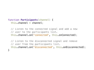 function Participants(channel) {
  this.channel = channel;

    // Listen to the connected signal and add a new
    // user to the participants list.
    this.channel.on("connected", this.onConnected);

    // Listen to the disconnected signal and remove
    // user from the participants list.
    this.channel.on("disconnected", this.onDisconnected);
}
 