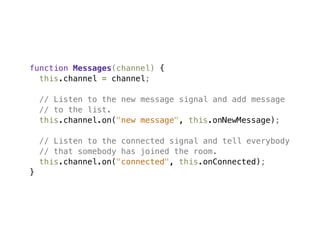 function Messages(channel) {
  this.channel = channel;

    // Listen to the new message signal and add message
    // to the list.
    this.channel.on("new message", this.onNewMessage);

    // Listen to the connected signal and tell everybody
    // that somebody has joined the room.
    this.channel.on("connected", this.onConnected);
}
 