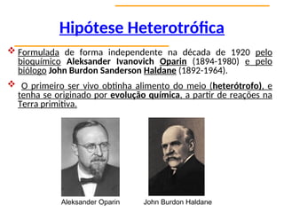 Hipótese Heterotrófica
 Formulada de forma independente na década de 1920 pelo
bioquímico Aleksander Ivanovich Oparin (1894-1980) e pelo
biólogo John Burdon Sanderson Haldane (1892-1964).
 O primeiro ser vivo obtinha alimento do meio (heterótrofo), e
tenha se originado por evolução química, a partir de reações na
Terra primitiva.
Aleksander Oparin John Burdon Haldane
 