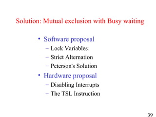 39
Solution: Mutual exclusion with Busy waiting
• Software proposal
– Lock Variables
– Strict Alternation
– Peterson's Solution
• Hardware proposal
– Disabling Interrupts
– The TSL Instruction
 