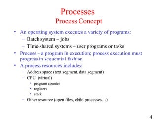 4
Processes
Process Concept
• An operating system executes a variety of programs:
– Batch system – jobs
– Time-shared systems – user programs or tasks
• Process – a program in execution; process execution must
progress in sequential fashion
• A process resources includes:
– Address space (text segment, data segment)
– CPU (virtual)
• program counter
• registers
• stack
– Other resource (open files, child processes…)
 