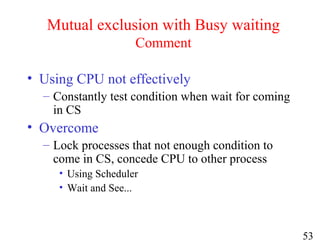 53
Mutual exclusion with Busy waiting
Comment
• Using CPU not effectively
– Constantly test condition when wait for coming
in CS
• Overcome
– Lock processes that not enough condition to
come in CS, concede CPU to other process
• Using Scheduler
• Wait and See...
 