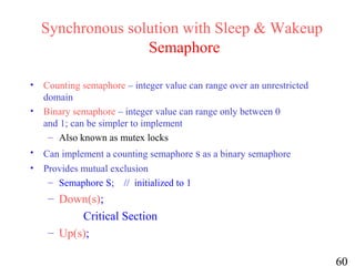 60
Synchronous solution with Sleep & Wakeup
Semaphore
• Counting semaphore – integer value can range over an unrestricted
domain
• Binary semaphore – integer value can range only between 0
and 1; can be simpler to implement
– Also known as mutex locks
• Can implement a counting semaphore s as a binary semaphore
• Provides mutual exclusion
– Semaphore S; // initialized to 1
– Down(s);
Critical Section
– Up(s);
 