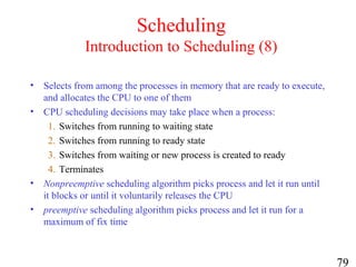79
Scheduling
Introduction to Scheduling (8)
• Selects from among the processes in memory that are ready to execute,
and allocates the CPU to one of them
• CPU scheduling decisions may take place when a process:
1. Switches from running to waiting state
2. Switches from running to ready state
3. Switches from waiting or new process is created to ready
4. Terminates
• Nonpreemptive scheduling algorithm picks process and let it run until
it blocks or until it voluntarily releases the CPU
• preemptive scheduling algorithm picks process and let it run for a
maximum of fix time
 