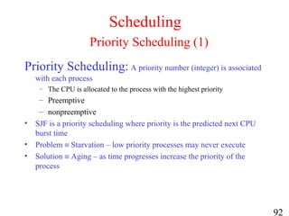 92
Scheduling
Priority Scheduling (1)
Priority Scheduling: A priority number (integer) is associated
with each process
– The CPU is allocated to the process with the highest priority
– Preemptive
– nonpreemptive
• SJF is a priority scheduling where priority is the predicted next CPU
burst time
• Problem ≡ Starvation – low priority processes may never execute
• Solution ≡ Aging – as time progresses increase the priority of the
process
 
