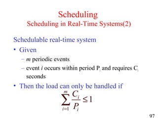 97
Scheduling
Scheduling in Real-Time Systems(2)
Schedulable real-time system
• Given
– m periodic events
– event i occurs within period Pi and requires Ci
seconds
• Then the load can only be handled if
1
1
m
i
i i
C
P=
≤∑
 