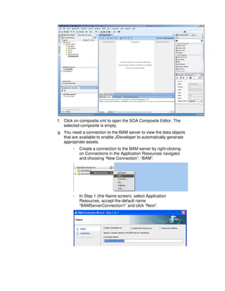 f. Click on composite.xml to open the SOA Composite Editor. The
   selected composite is empty.
g. You need a connection to the BAM server to view the data objects
   that are available to enable JDeveloper to automatically generate
   appropriate assets.
        -   Create a connection to the BAM server by right-clicking
            on Connections in the Application Resources navigator
            and choosing “New Connection”, “BAM”.




        -   In Step 1 (the Name screen), select Application
            Resources, accept the default name
            “BAMServerConnection1” and click “Next”.
 