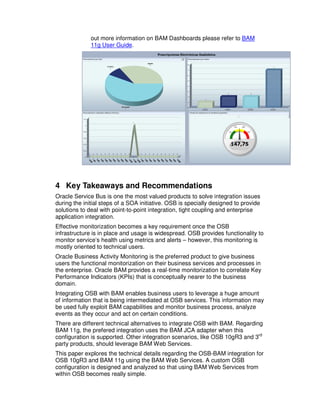 out more information on BAM Dashboards please refer to BAM
              11g User Guide.




4 Key Takeaways and Recommendations
Oracle Service Bus is one the most valued products to solve integration issues
during the initial steps of a SOA initiative. OSB is specially designed to provide
solutions to deal with point-to-point integration, tight coupling and enterprise
application integration.
Effective monitorization becomes a key requirement once the OSB
infrastructure is in place and usage is widespread. OSB provides functionality to
monitor service’s health using metrics and alerts – however, this monitoring is
mostly oriented to technical users.
Oracle Business Activity Monitoring is the preferred product to give business
users the functional monitorization on their business services and processes in
the enterprise. Oracle BAM provides a real-time monitorization to correlate Key
Performance Indicators (KPIs) that is conceptually nearer to the business
domain.
Integrating OSB with BAM enables business users to leverage a huge amount
of information that is being intermediated at OSB services. This information may
be used fully exploit BAM capabilities and monitor business process, analyze
events as they occur and act on certain conditions.
There are different technical alternatives to integrate OSB with BAM. Regarding
BAM 11g, the prefered integration uses the BAM JCA adapter when this
configuration is supported. Other integration scenarios, like OSB 10gR3 and 3rd
party products, should leverage BAM Web Services.
This paper explores the technical details regarding the OSB-BAM integration for
OSB 10gR3 and BAM 11g using the BAM Web Services. A custom OSB
configuration is designed and analyzed so that using BAM Web Services from
within OSB becomes really simple.
 