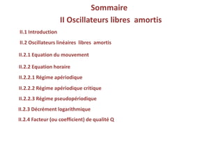 Sommaire
II.2.3 Décrément logarithmique
II.1 Introduction
II.2.1 Equation du mouvement
II.2 Oscillateurs linéaires libres amortis
II.2.2 Equation horaire
II.2.2.1 Régime apériodique
II.2.2.2 Régime apériodique critique
II.2.2.3 Régime pseudopériodique
II.2.4 Facteur (ou coefficient) de qualité Q
II Oscillateurs libres amortis
 