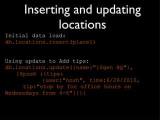 Inserting and updating locations Initial data load: db.locations.insert(place1) Using update to Add tips: db.locations.update({name:&quot;10gen HQ&quot;},  {$push :{tips:    {user:&quot;nosh&quot;, time:6/26/2010,    tip:&quot;stop by for office hours on    Wednesdays from 4-6&quot;}}}} 