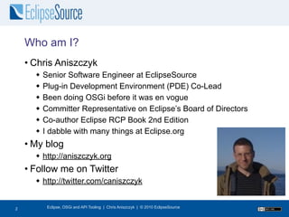 Who am I?
    • Chris Aniszczyk
         Senior Software Engineer at EclipseSource
         Plug-in Development Environment (PDE) Co-Lead
         Been doing OSGi before it was en vogue
         Committer Representative on Eclipse’s Board of Directors
         Co-author Eclipse RCP Book 2nd Edition
         I dabble with many things at Eclipse.org
    • My blog
       http://aniszczyk.org
    • Follow me on Twitter
       http://twitter.com/caniszczyk


2
2          Eclipse, OSGi and API Tooling | Chris Aniszczyk | © 2010 EclipseSource
 