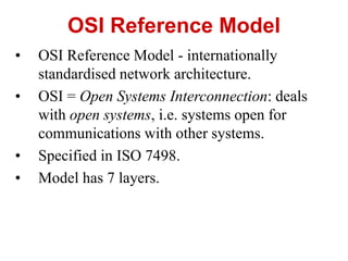 • OSI Reference Model - internationally
standardised network architecture.
• OSI = Open Systems Interconnection: deals
with open systems, i.e. systems open for
communications with other systems.
• Specified in ISO 7498.
• Model has 7 layers.
OSI Reference Model
 
