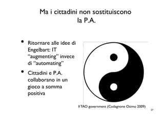 Ma i cittadini non sostituiscono
                      la P.A.
                            	



•  Ritornare alle idee di
   Engelbart: IT
   “augmenting” invece
   di “automating”	

•  Cittadini e P.A.
   collaborano in un
   gioco a somma
   positiva	


                            Il TAO government (Codagnone Osimo 2009)	

                                                                          27	

 