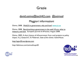 Grazie	


          david.osimo@tech4i2.com @osimod	

                       Maggiori informazioni	

Osimo, 2008. Web2.0 in government: why and how? www.jrc.es 	


Osimo, 2008. Benchmarking e-government in the web 2.0 era: what to
measure, and how. European Journal of ePractice, August 2008.	


Osimo, 2009. A short history of eGovernment: from cool projects to policy
impact. In J. Gotze  C. B. Pedersen, State of the eUnion. AuthorHouse. 	


http://egov20.wordpress.com	


http://delicious.com/osimod/eups20	





                                                                              48	

 
