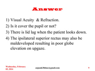 Answer
1) Visual Acuity & Refraction.
2) Is it cover the pupil or not?
3) There is lid lag when the patient looks down.
4) The ipsilateral superior rectus may also be
maldeveloped resulting in poor globe
elevation on upgaze.
Wednesday, February
05, 2014
anjumk38dmc@gmail.com 9
 