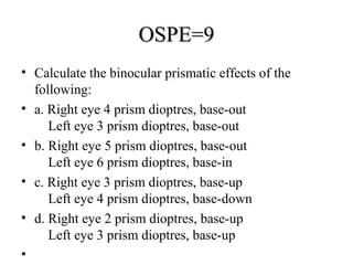 OSPE=9OSPE=9
• Calculate the binocular prismatic effects of the
following:
• a. Right eye 4 prism dioptres, base-out
Left eye 3 prism dioptres, base-out
• b. Right eye 5 prism dioptres, base-out
Left eye 6 prism dioptres, base-in
• c. Right eye 3 prism dioptres, base-up
Left eye 4 prism dioptres, base-down
• d. Right eye 2 prism dioptres, base-up
Left eye 3 prism dioptres, base-up
•
 