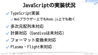 Apache Arrow - データ処理ツールの次世代プラットフォーム Powered by Rabbit 2.2.2
JavaScriptの実装状況
TypeScript実装
Webブラウザー上でもNode.js上でも動く✓
✓
多次元配列未対応✓
計算対応（Gandivaは未対応）✓
フォーマット変換未対応✓
Plasma・Flight未対応✓
 