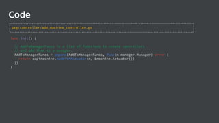 Code
func init() {
// AddToManagerFuncs is a list of functions to create controllers
// and add them to a manager.
AddToManagerFuncs = append(AddToManagerFuncs, func(m manager.Manager) error {
return capimachine.AddWithActuator(m, &machine.Actuator{})
})
}
pkg/controller/add_machine_controller.go
 