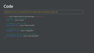 Code
type LibvirtMachineProviderSpecSpec struct {
// Number of virtual CPU
VCPU int `json:"vcpu"`
// Amount of RAM in GBs
MemoryInGB int `json:"memoryInGB"`
// Image URL to be provisioned
ImageURI string `json:"imageURI"`
// UserData URI of cloud-init image
UserDataURI string `json:"userDataURI"`
}
pkg/apis/libvirt/v1alpha1/libvirtmachineproviderspec_types.go
 