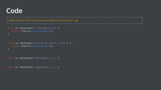 func (a *Actuator) Create() error {
return libvirt.CreateDomain()
}
func (a *Actuator) Exists() (bool, error) {
return libvirt.DomainExists()
}
func (a *Actuator) Delete() { ... }
func (a *Actuator) Update() { ... }
Code
pkg/cloud/libvirt/actuators/machine/actuator.go
 