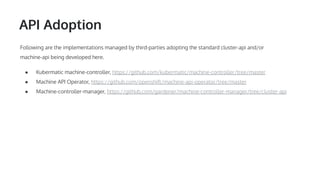 API Adoption
Following are the implementations managed by third-parties adopting the standard cluster-api and/or
machine-api being developed here.
● Kubermatic machine-controller, https://github.com/kubermatic/machine-controller/tree/master
● Machine API Operator, https://github.com/openshift/machine-api-operator/tree/master
● Machine-controller-manager, https://github.com/gardener/machine-controller-manager/tree/cluster-api
 