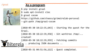 /graal As a program
$ pip install graal
$ sudo apt-install cloc
$ graal cocom
https://github.com/chaoss/grimoirelab-perceval
--git-path /tmp/graal-cocom
[2018-05-30 18:22:35,643] - Starting the quest for the
Graal.
[2018-05-30 18:22:39,958] - Git worktree /tmp/...
created!
[2018-05-30 18:22:39,959] - Fetching commits
… producing JSON documents …
[2018-05-31 04:51:56,112] - Quest completed.
 