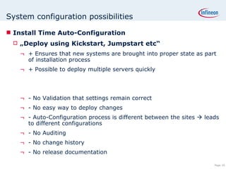System configuration possibilities Install Time Auto-Configuration „ Deploy using Kickstart, Jumpstart etc“ + Ensures that new systems are brought into proper state as part of installation process  + Possible to deploy multiple servers quickly - No Validation that settings remain correct - No easy way to deploy changes - Auto-Configuration process is different between the sites    leads to different configurations  - No Auditing - No change history - No release documentation 