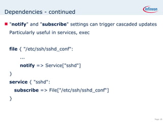 Dependencies - continued &quot; notify &quot; and &quot; subscribe &quot; settings can trigger cascaded updates Particularly useful in services, exec file  { &quot;/etc/ssh/sshd_conf&quot;: ... notify  => Service[&quot;sshd&quot;] } service  { &quot;sshd&quot;:   subscribe  => File[&quot;/etc/ssh/sshd_conf“] } 
