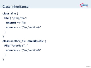 Class inheritance class  afile { file  { &quot;/tmp/foo&quot;: ensure  => file source  => &quot;/src/versionA&quot; } } class  another_file  inherits  afile { File [&quot;/tmp/foo&quot;] { source  => &quot;/src/versionB&quot; } } 