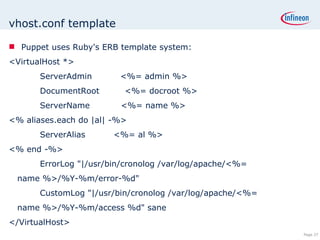 vhost.conf template Puppet uses Ruby's ERB template system: <VirtualHost *> ServerAdmin  <%= admin %> DocumentRoot  <%= docroot %> ServerName  <%= name %> <% aliases.each do |al| -%> ServerAlias  <%= al %> <% end -%> ErrorLog &quot;|/usr/bin/cronolog /var/log/apache/<%= name %>/%Y-%m/error-%d&quot; CustomLog &quot;|/usr/bin/cronolog /var/log/apache/<%= name %>/%Y-%m/access %d&quot; sane </VirtualHost>  