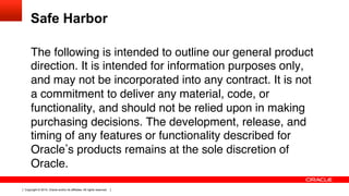Copyright © 2014, Oracle and/or its affiliates. All rights reserved.
Safe Harbor
The following is intended to outline our general product
direction. It is intended for information purposes only,
and may not be incorporated into any contract. It is not
a commitment to deliver any material, code, or
functionality, and should not be relied upon in making
purchasing decisions. The development, release, and
timing of any features or functionality described for
Oracle s products remains at the sole discretion of
Oracle.!
!
!
 