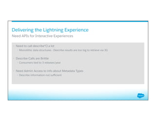 •  Need to call describe*() a lot
•  Monolithic data structures - Describe results are too big to retrieve via 3G
•  Describe Calls are Brittle
•  Consumers tied to 3 releases/year
•  Need Admin Access to info about Metadata Types
•  Describe information not suﬃcient
Need APIs for Interactive Experiences
Delivering the Lightning Experience
 