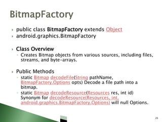  public class BitmapFactory extends Object
 android.graphics.BitmapFactory
 Class Overview
◦ Creates Bitmap objects from various sources, including files,
streams, and byte-arrays.
 Public Methods
◦ static Bitmap decodeFile(String pathName,
BitmapFactory.Options opts) Decode a file path into a
bitmap.
◦ static Bitmap decodeResource(Resources res, int id)
Synonym for decodeResource(Resources, int,
android.graphics.BitmapFactory.Options) will null Options.
20
 